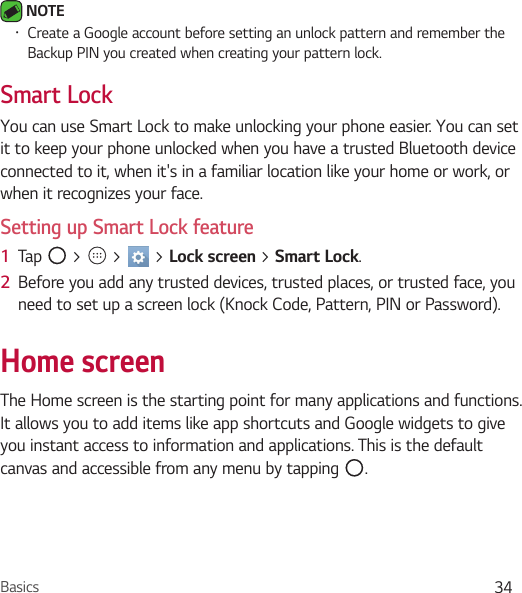 Basics 34 NOTE Ţ Create a Google account before setting an unlock pattern and remember the Backup PIN you created when creating your pattern lock.Smart LockYou can use Smart Lock to make unlocking your phone easier. You can set it to keep your phone unlocked when you have a trusted Bluetooth device connected to it, when it&apos;s in a familiar location like your home or work, or when it recognizes your face.Setting up Smart Lock feature1  Tap   &gt;   &gt;   &gt; Lock screen &gt; Smart Lock.2  Before you add any trusted devices, trusted places, or trusted face, you need to set up a screen lock (Knock Code, Pattern, PIN or Password).Home screenThe Home screen is the starting point for many applications and functions. It allows you to add items like app shortcuts and Google widgets to give you instant access to information and applications. This is the default canvas and accessible from any menu by tapping  .