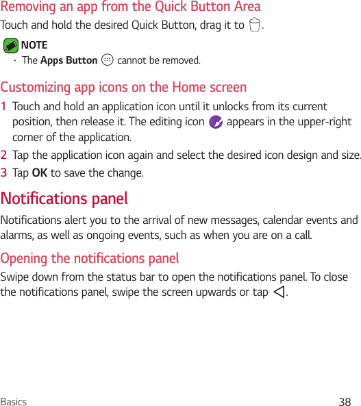 Basics 38Removing an app from the Quick Button AreaTouch and hold the desired Quick Button, drag it to  . NOTE Ţ The Apps Button   cannot be removed.Customizing app icons on the Home screen1  Touch and hold an application icon until it unlocks from its current position, then release it. The editing icon   appears in the upper-right corner of the application.2  Tap the application icon again and select the desired icon design and size. 3  Tap OK to save the change.Notifications panelNotifications alert you to the arrival of new messages, calendar events and alarms, as well as ongoing events, such as when you are on a call.Opening the notifications panelSwipe down from the status bar to open the notifications panel. To close the notifications panel, swipe the screen upwards or tap  .