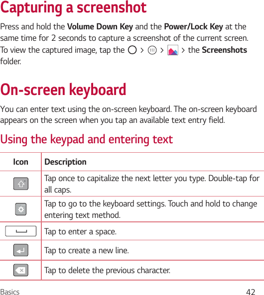 Basics 42Capturing a screenshotPress and hold the Volume Down Key and the Power/Lock Key at the same time for 2 seconds to capture a screenshot of the current screen.To view the captured image, tap the   &gt;   &gt;   &gt; the Screenshots folder.On-screen keyboardYou can enter text using the on-screen keyboard. The on-screen keyboard appears on the screen when you tap an available text entry field.Using the keypad and entering textIcon DescriptionTap once to capitalize the next letter you type. Double-tap for all caps.Tap to go to the keyboard settings. Touch and hold to change entering text method.Tap to enter a space.Tap to create a new line.Tap to delete the previous character.
