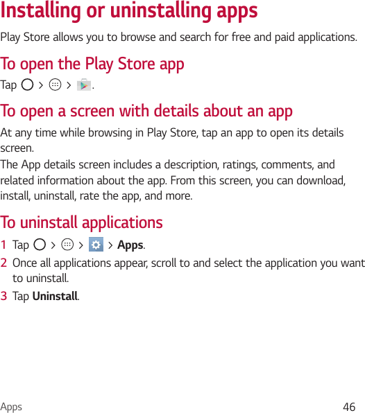 Apps 46Installing or uninstalling appsPlay Store allows you to browse and search for free and paid applications.To open the Play Store appTap   &gt;   &gt;  .To open a screen with details about an appAt any time while browsing in Play Store, tap an app to open its details screen.The App details screen includes a description, ratings, comments, and related information about the app. From this screen, you can download, install, uninstall, rate the app, and more.To uninstall applications1  Tap   &gt;   &gt;   &gt; Apps.2  Once all applications appear, scroll to and select the application you want to uninstall.3  Tap Uninstall.