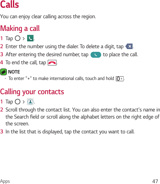 Apps 47CallsYou can enjoy clear calling across the region.Making a call1  Tap   &gt;  .2  Enter the number using the dialer. To delete a digit, tap  .3  After entering the desired number, tap   to place the call.4  To end the call, tap  . NOTE Ţ To enter &quot;+&quot; to make international calls, touch and hold  .Calling your contacts1  Tap   &gt;  .2  Scroll through the contact list. You can also enter the contact&apos;s name in the Search field or scroll along the alphabet letters on the right edge of the screen.3  In the list that is displayed, tap the contact you want to call.