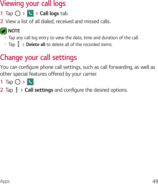 Apps 49Viewing your call logs1  Tap   &gt;   &gt; Call logs tab.2  View a list of all dialed, received and missed calls. NOTE Ţ Tap any call log entry to view the date, time and duration of the call.Ţ Tap   &gt; Delete all to delete all of the recorded items.Change your call settingsYou can configure phone call settings, such as call forwarding, as well as other special features offered by your carrier. 1  Tap   &gt;  .2  Tap   &gt; Call settings and configure the desired options.
