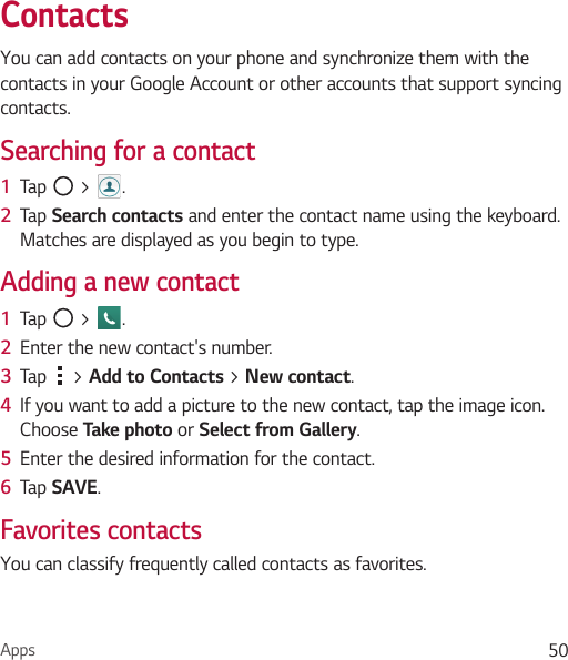 Apps 50ContactsYou can add contacts on your phone and synchronize them with the contacts in your Google Account or other accounts that support syncing contacts.Searching for a contact1  Tap   &gt;  . 2  Tap Search contacts and enter the contact name using the keyboard. Matches are displayed as you begin to type.Adding a new contact1  Tap   &gt;  .2  Enter the new contact&apos;s number.3  Tap   &gt; Add to Contacts &gt; New contact. 4  If you want to add a picture to the new contact, tap the image icon.  Choose Take photo or Select from Gallery.5  Enter the desired information for the contact.6  Tap SAVE.Favorites contactsYou can classify frequently called contacts as favorites.