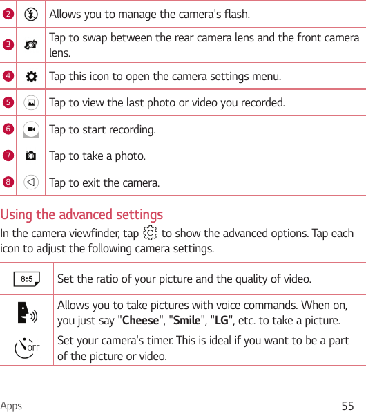 Apps 552Allows you to manage the camera&apos;s flash. 3Tap to swap between the rear camera lens and the front camera lens.4Tap this icon to open the camera settings menu.5Tap to view the last photo or video you recorded.6Tap to start recording.7Tap to take a photo.8Tap to exit the camera.Using the advanced settingsIn the camera viewfinder, tap   to show the advanced options. Tap each icon to adjust the following camera settings.Set the ratio of your picture and the quality of video.Allows you to take pictures with voice commands. When on, you just say &quot;Cheese&quot;, &quot;Smile&quot;, &quot;LG&quot;, etc. to take a picture.Set your camera&apos;s timer. This is ideal if you want to be a part of the picture or video.