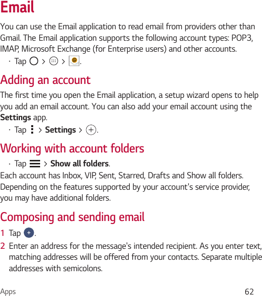 Apps 62EmailYou can use the Email application to read email from providers other than Gmail. The`Email application supports the following account types: POP3, IMAP, Microsoft Exchange (for Enterprise users) and other accounts.Ţ Tap   &gt;   &gt;  .Adding an accountThe first time you open the Email application, a setup wizard opens to help you add an email account. You can also add your email account using the Settings app.Ţ Tap   &gt; Settings &gt; .Working with account foldersŢ Tap   &gt; Show all folders.Each account has Inbox, VIP, Sent, Starred, Drafts and Show all folders. Depending on the features supported by your account&apos;s service provider, you may have additional folders.Composing and sending email1  Tap  .2  Enter an address for the message&apos;s intended recipient. As you enter text, matching addresses will be offered from your contacts. Separate multiple addresses with semicolons.