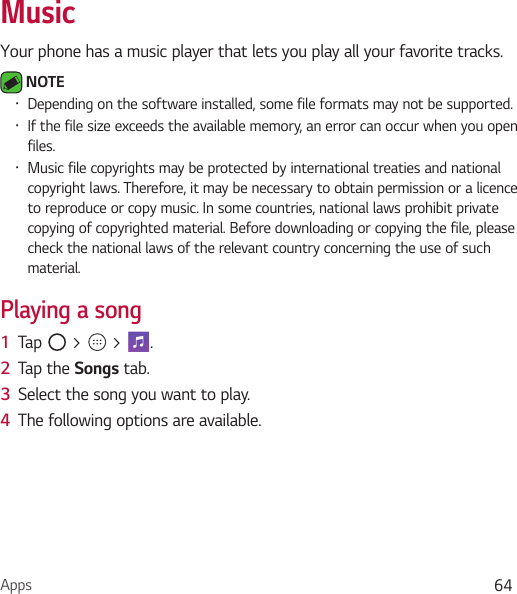 Apps 64MusicYour phone has a music player that lets you play all your favorite tracks. NOTE Ţ Depending on the software installed, some file formats may not be supported.Ţ If the file size exceeds the available memory, an error can occur when you open files.Ţ Music file copyrights may be protected by international treaties and national copyright laws. Therefore, it may be necessary to obtain permission or a licence to reproduce or copy music. In some countries, national laws prohibit private copying of copyrighted material. Before downloading or copying the file, please check the national laws of the relevant country concerning the use of such material.Playing a song1  Tap   &gt;   &gt;  . 2  Tap the Songs tab.3  Select the song you want to play. 4  The following options are available.