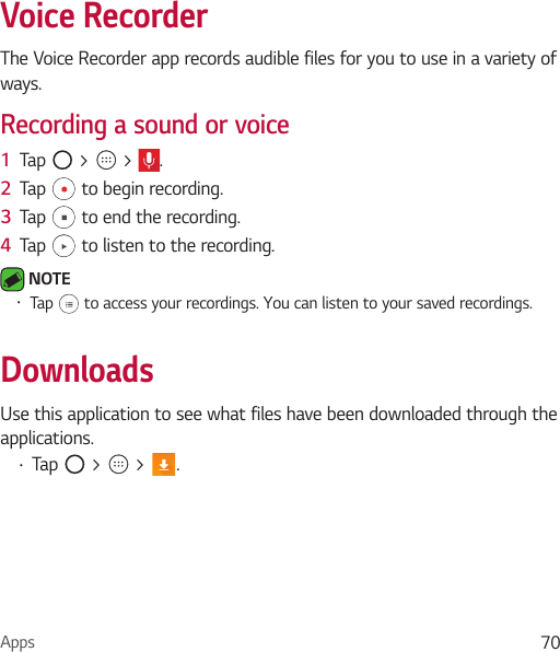 Apps 70Voice RecorderThe Voice Recorder app records audible files for you to use in a variety of ways.Recording a sound or voice1  Tap   &gt;   &gt;  .2  Tap   to begin recording.3  Tap   to end the recording.4  Tap   to listen to the recording. NOTE Ţ Tap   to access your recordings. You can listen to your saved recordings.DownloadsUse this application to see what files have been downloaded through the applications.Ţ Tap   &gt;   &gt;  .