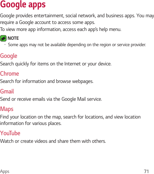 Apps 71Google appsGoogle provides entertainment, social network, and business apps. You may require a Google account to access some apps.To view more app information, access each app’s help menu. NOTE Ţ Some apps may not be available depending on the region or service provider.GoogleSearch quickly for items on the Internet or your device.ChromeSearch for information and browse webpages.GmailSend or receive emails via the Google Mail service.MapsFind your location on the map, search for locations, and view location information for various places.YouTubeWatch or create videos and share them with others.