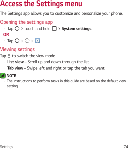 Settings 74Access the Settings menu The Settings app allows you to customize and personalize your phone.Opening the settings appŢ Tap   &gt; touch and hold   &gt; System settings. ORŢ Tap   &gt;   &gt;  . Viewing settingsTap   to switch the view mode.Ţ List view – Scroll up and down through the list.Ţ Tab view – Swipe left and right or tap the tab you want. NOTE Ţ The instructions to perform tasks in this guide are based on the default view setting.