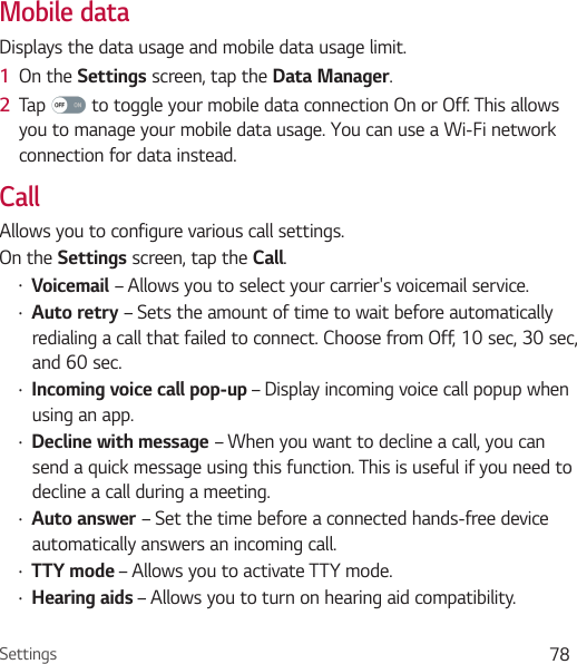 Settings 78Mobile dataDisplays the data usage and mobile data usage limit.1  On the Settings screen, tap the Data Manager.2  Tap   to toggle your mobile data connection On or Off. This allows you to manage your mobile data usage. You can use a Wi-Fi network connection for data instead.CallAllows you to configure various call settings.On the Settings screen, tap the Call.Ţ Voicemail – Allows you to select your carrier&apos;s voicemail service.Ţ Auto retry – Sets the amount of time to wait before automatically redialing a call that failed to connect. Choose from Off, 10 sec, 30 sec, and 60 sec. Ţ Incoming voice call pop-up – Display incoming voice call popup when using an app.Ţ Decline with message – When you want to decline a call, you can send a quick message using this function. This is useful if you need to decline a call during a meeting.Ţ Auto answer – Set the time before a connected hands-free device automatically answers an incoming call.Ţ TTY mode – Allows you to activate TTY mode.Ţ Hearing aids – Allows you to turn on hearing aid compatibility.