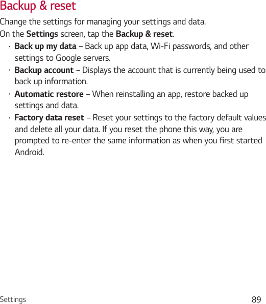 Settings 89Backup &amp; resetChange the settings for managing your settings and data.On the Settings screen, tap the Backup &amp; reset.Ţ Back up my data – Back up app data, Wi-Fi passwords, and other settings to Google servers.Ţ Backup account – Displays the account that is currently being used to back up information.Ţ Automatic restore – When reinstalling an app, restore backed up settings and data.Ţ Factory data reset – Reset your settings to the factory default values and delete all your data. If you reset the phone this way, you are prompted to re-enter the same information as when you first started Android.