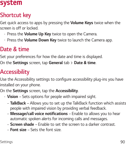 Settings 90systemShortcut keyGet quick access to apps by pressing the Volume Keys twice when the screen is off or locked.Ţ Press the Volume Up Key twice to open the Camera.Ţ Press the Volume Down Key twice to launch the Camera app.Date &amp; timeSet your preferences for how the date and time is displayed.On the Settings screen, tap General tab &gt; Date &amp; time.AccessibilityUse the Accessibility settings to configure accessibility plug-ins you have installed on your phone.On the Settings screen, tap the Accessibility.Ţ Vision – Sets options for people with impaired sight. - TalkBack – Allows you to set up the TalkBack function which assists people with impaired vision by providing verbal feedback. - Message/call voice notifications – Enable to allows you to hear automatic spoken alerts for incoming calls and messages. - Screen shade – Enable to set the screen to a darker contrast. - Font size – Sets the font size.