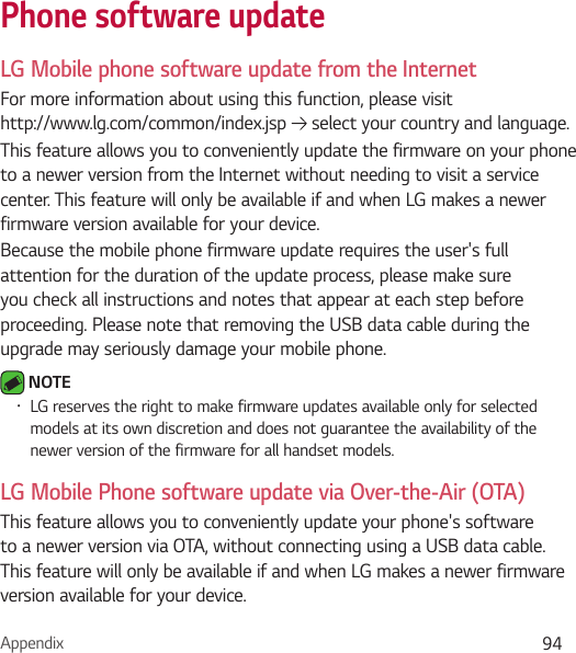Appendix 94Phone software updateLG Mobile phone software update from the InternetFor more information about using this function, please visit  http://www.lg.com/common/index.jsp   select your country and language. This feature allows you to conveniently update the firmware on your phone to a newer version from the Internet without needing to visit a service center. This feature will only be available if and when LG makes a newer firmware version available for your device.Because the mobile phone firmware update requires the user&apos;s full attention for the duration of the update process, please make sure you check all instructions and notes that appear at each step before proceeding. Please note that removing the USB data cable during the upgrade may seriously damage your mobile phone. NOTE Ţ LG reserves the right to make firmware updates available only for selected models at its own discretion and does not guarantee the availability of the newer version of the firmware for all handset models.LG Mobile Phone software update via Over-the-Air (OTA)This feature allows you to conveniently update your phone&apos;s software to a newer version via OTA, without connecting using a USB data cable. This feature will only be available if and when LG makes a newer firmware version available for your device.