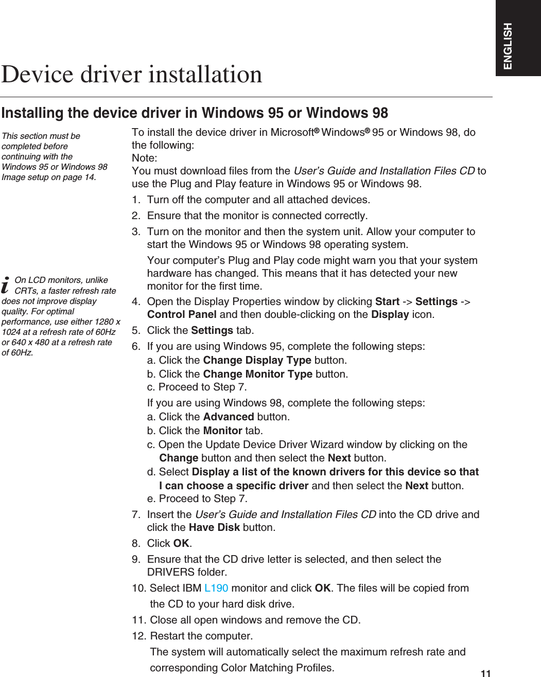 ENGLISH11To install the device driver in Microsoft®Windows®95 or Windows 98, dothe following: Note:You must download files from the User’s Guide and Installation Files CD touse the Plug and Play feature in Windows 95 or Windows 98.1. Turn off the computer and all attached devices.2. Ensure that the monitor is connected correctly.3. Turn on the monitor and then the system unit. Allow your computer tostart the Windows 95 or Windows 98 operating system.Your computer’s Plug and Play code might warn you that your systemhardware has changed. This means that it has detected your newmonitor for the first time.4. Open the Display Properties window by clicking Start -&gt; Settings -&gt;Control Panel and then double-clicking on the Display icon.5. Click the Settings tab.6. If you are using Windows 95, complete the following steps: a. Click the Change Display Type button.b. Click the Change Monitor Type button.c. Proceed to Step 7.If you are using Windows 98, complete the following steps: a. Click the Advanced button.b. Click the Monitor tab.c. Open the Update Device Driver Wizard window by clicking on theChange button and then select the Next button.d. Select Display a list of the known drivers for this device so that I can choose a specific driver and then select the Next button. e. Proceed to Step 7.7. Insert the User’s Guide and Installation Files CD into the CD drive andclick the Have Disk button.8. Click OK.9. Ensure that the CD drive letter is selected, and then select theDRIVERS folder.10. Select IBM L190 monitor and click OK. The files will be copied from the CD to your hard disk drive.11. Close all open windows and remove the CD.12. Restart the computer.The system will automatically select the maximum refresh rate and corresponding Color Matching Profiles. Device driver installationInstalling the device driver in Windows 95 or Windows 98This section must becompleted before continuing with the Windows 95 or Windows 98Image setup on page 14.iOn LCD monitors, unlikeCRTs, a faster refresh ratedoes not improve displayquality. For optimalperformance, use either 1280 x1024 at a refresh rate of 60Hzor 640 x 480 at a refresh rateof 60Hz.