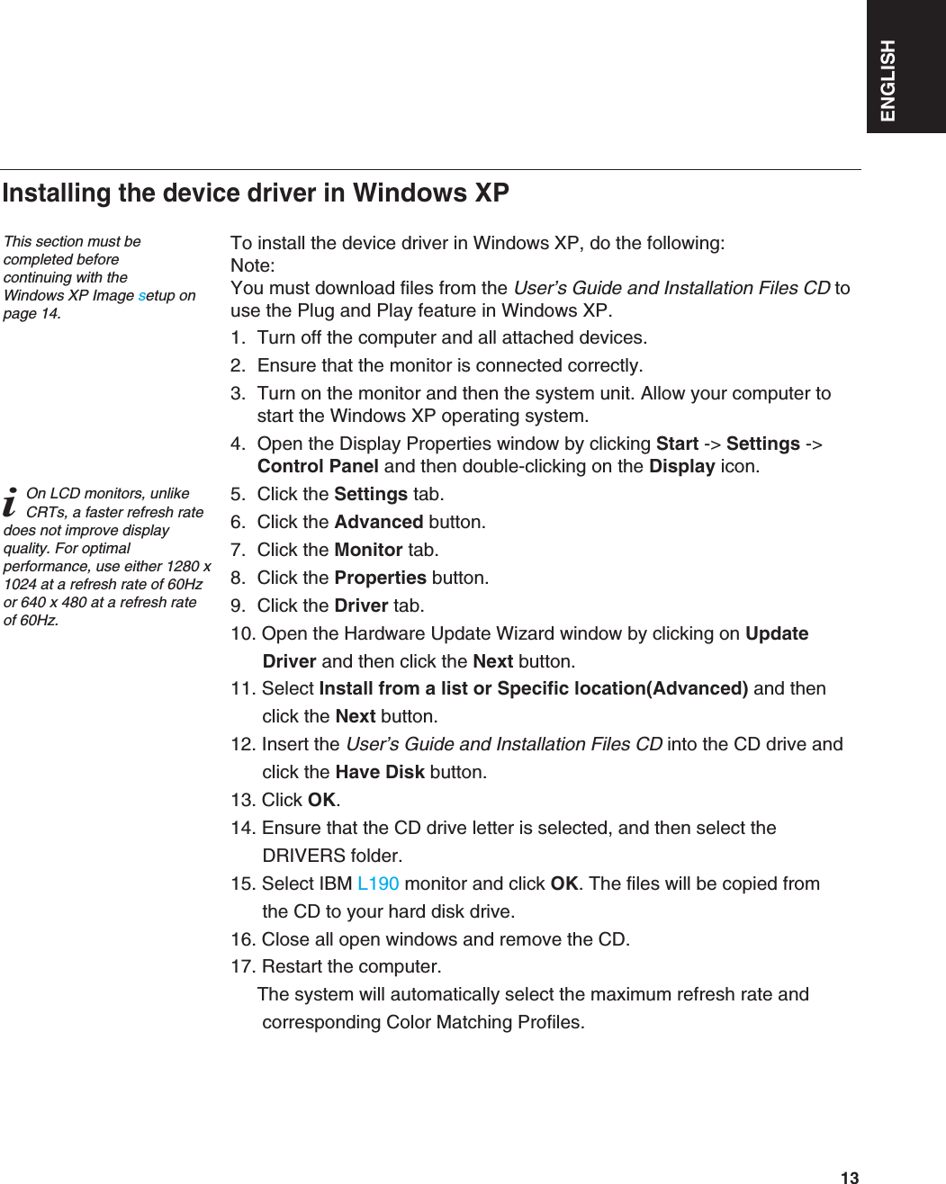 ENGLISH13To install the device driver in Windows XP, do the following: Note:You must download files from the User’s Guide and Installation Files CD touse the Plug and Play feature in Windows XP.1. Turn off the computer and all attached devices.2. Ensure that the monitor is connected correctly.3. Turn on the monitor and then the system unit. Allow your computer tostart the Windows XP operating system.4. Open the Display Properties window by clicking Start -&gt; Settings -&gt;Control Panel and then double-clicking on the Display icon.5. Click the Settings tab.6. Click the Advanced button.7. Click the Monitor tab.8. Click the Properties button.9. Click the Driver tab.10. Open the Hardware Update Wizard window by clicking on Update Driver and then click the Next button.11. Select Install from a list or Specific location(Advanced) and then click the Next button.12. Insert the User’s Guide and Installation Files CD into the CD drive and click the Have Disk button.13. Click OK.14. Ensure that the CD drive letter is selected, and then select the DRIVERS folder.15. Select IBM L190 monitor and click OK. The files will be copied from the CD to your hard disk drive.16. Close all open windows and remove the CD.17. Restart the computer.The system will automatically select the maximum refresh rate and corresponding Color Matching Profiles.Installing the device driver in Windows XP This section must becompleted before continuing with the Windows XP Image setup onpage 14.iOn LCD monitors, unlikeCRTs, a faster refresh ratedoes not improve displayquality. For optimalperformance, use either 1280 x1024 at a refresh rate of 60Hzor 640 x 480 at a refresh rateof 60Hz.
