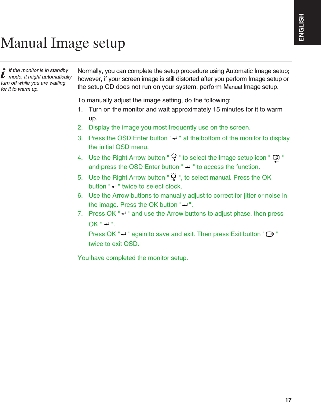 Normally, you can complete the setup procedure using Automatic Image setup;however, if your screen image is still distorted after you perform Image setup orthe setup CD does not run on your system, perform Manual Image setup.To manually adjust the image setting, do the following:1.  Turn on the monitor and wait approximately 15 minutes for it to warm up.2. Display the image you most frequently use on the screen.3.  Press the OSD Enter button &quot;  &quot; at the bottom of the monitor to displaythe initial OSD menu.4.  Use the Right Arrow button &quot; &quot; to select the Image setup icon &quot;  &quot;and press the OSD Enter button &quot;  &quot; to access the function.5.  Use the Right Arrow button &quot; &quot;, to select manual. Press the OKbutton &quot;  &quot; twice to select clock.6.  Use the Arrow buttons to manually adjust to correct for jitter or noise in the image. Press the OK button &quot; &quot;.  7.  Press OK &quot; &quot; and use the Arrow buttons to adjust phase, then press OK &quot;  &quot;.      Press OK &quot; &quot; again to save and exit. Then press Exit button &quot;    &quot;twice to exit OSD.You have completed the monitor setup.ENGLISH17iIf the monitor is in standbymode, it might automaticallyturn off while you are waitingfor it to warm up.Manual Image setup