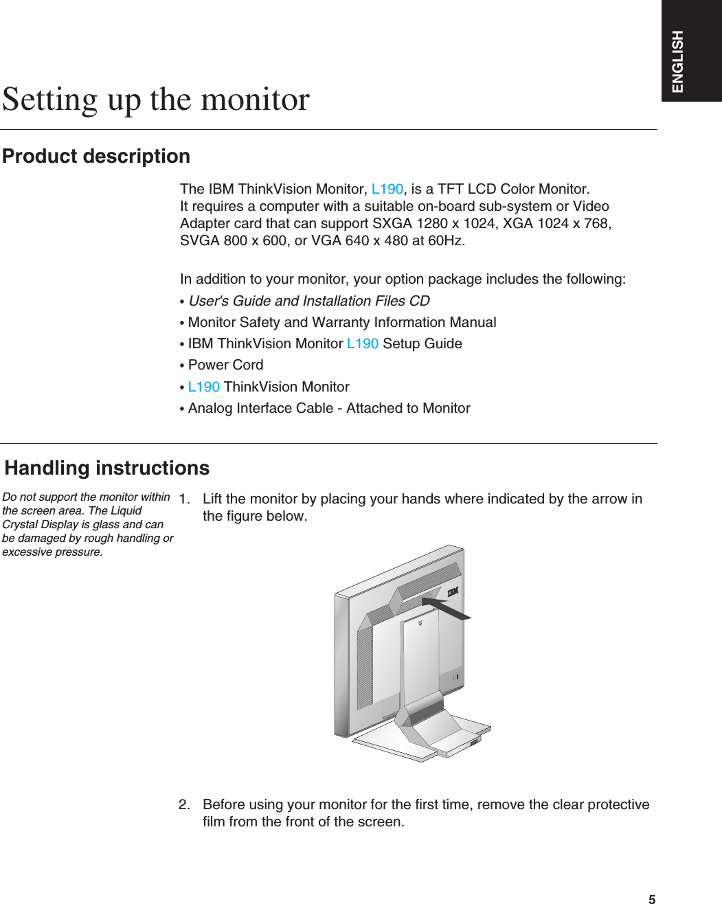 ENGLISH5Setting up the monitorHandling instructions1. Lift the monitor by placing your hands where indicated by the arrow inthe figure below. 2. Before using your monitor for the first time, remove the clear protectivefilm from the front of the screen. Product descriptionThe IBM ThinkVision Monitor, L190, is a TFT LCD Color Monitor. It requires a computer with a suitable on-board sub-system or VideoAdapter card that can support SXGA 1280 x 1024, XGA 1024 x 768, SVGA 800 x 600, or VGA 640 x 480 at 60Hz.In addition to your monitor, your option package includes the following:•User&apos;s Guide and Installation Files CD•Monitor Safety and Warranty Information Manual•IBM ThinkVision Monitor L190 Setup Guide•Power Cord•L190 ThinkVision Monitor•Analog Interface Cable - Attached to MonitorDo not support the monitor withinthe screen area. The LiquidCrystal Display is glass and canbe damaged by rough handling orexcessive pressure.