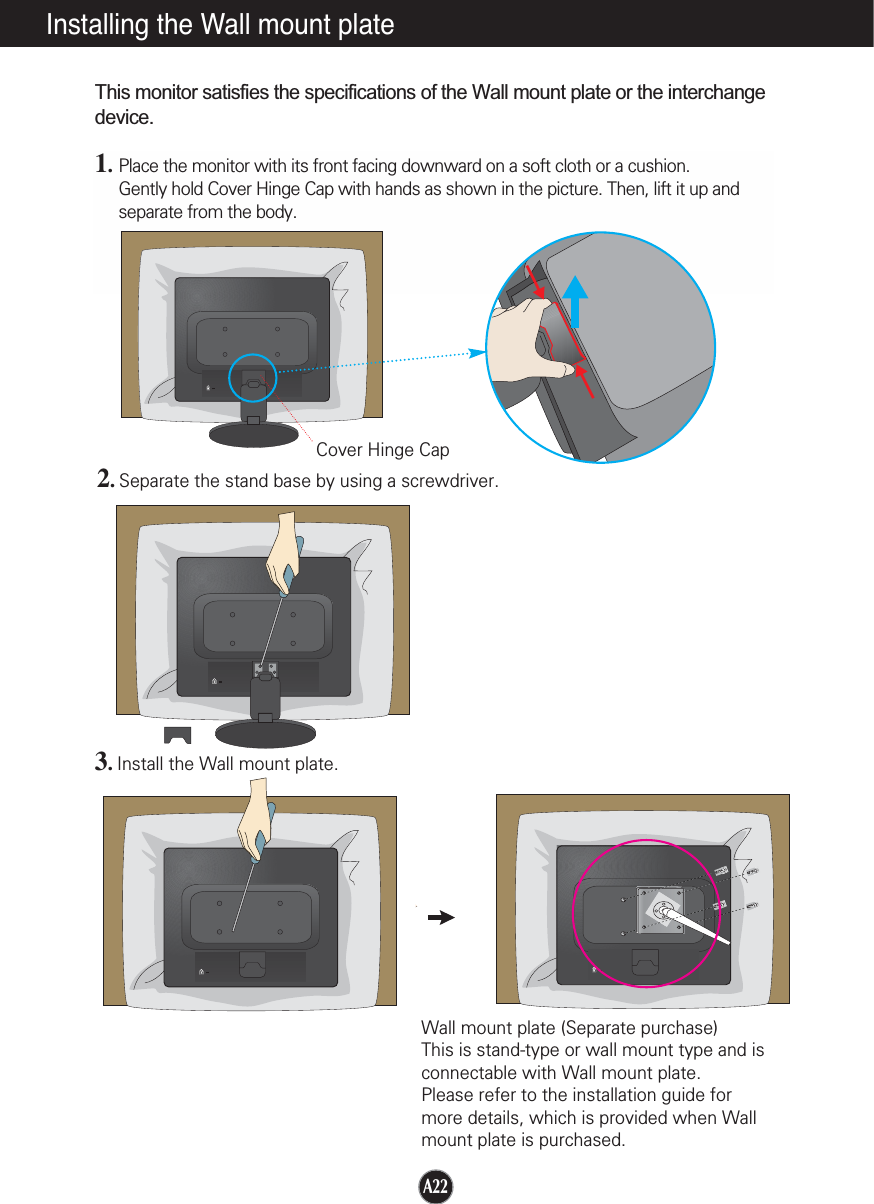 A22Installing the Wall mount plateThis monitor satisfies the specifications of the Wall mount plate or the interchangedevice.1.Place the monitor with its front facing downward on a soft cloth or a cushion.Gently hold Cover Hinge Cap with hands as shown in the picture. Then, lift it up andseparate from the body.2.Separate the stand base by using a screwdriver.3.Install the Wall mount plate.Wall mount plate (Separate purchase) This is stand-type or wall mount type and isconnectable with Wall mount plate.Please refer to the installation guide formore details, which is provided when Wallmount plate is purchased.Cover Hinge Cap
