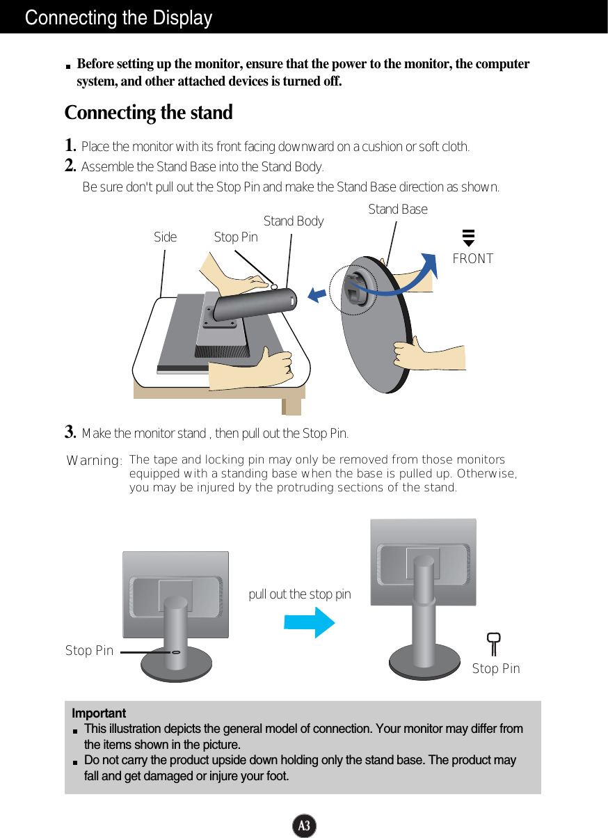 A3Connecting the DisplayImportantThis illustration depicts the general model of connection. Your monitor may differ fromthe items shown in the picture.Do not carry the product upside down holding only the stand base. The product mayfall and get damaged or injure your foot.Before setting up the monitor, ensure that the power to the monitor, the computersystem, and other attached devices is turned off.Connecting the stand 1.Place the monitor with its front facing downward on a cushion or soft cloth.2.Assemble the Stand Base into the Stand Body.Be sure don&apos;t pull out the Stop Pin and make the Stand Base direction as shown. 3.Make the monitor stand , then pull out the Stop Pin.Stand BaseFRONTStand BodyStop PinSideStop Pin Stop Pinpull out the stop pinThe tape and locking pin may only be removed from those monitorsequipped with a standing base when the base is pulled up. Otherwise,you may be injured by the protruding sections of the stand.Warning: