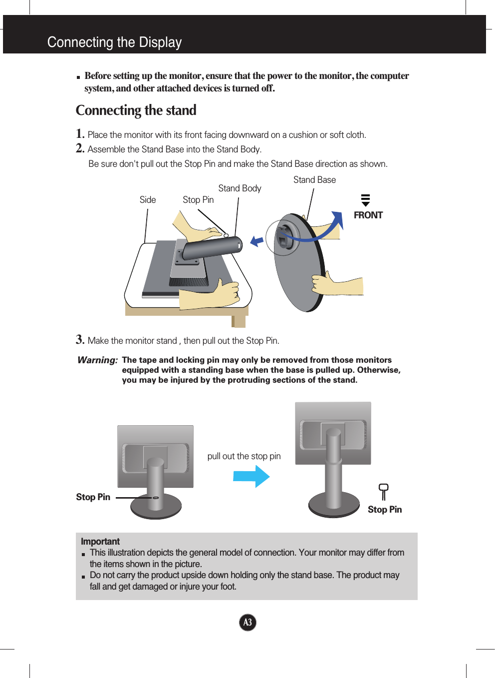A3Connecting the DisplayImportantThis illustration depicts the general model of connection. Your monitor may differ fromthe items shown in the picture.Do not carry the product upside down holding only the stand base. The product mayfall and get damaged or injure your foot.Before setting up the monitor, ensure that the power to the monitor, the computersystem, and other attached devices is turned off.Connecting the stand 1.  Place the monitor with its front facing downward on a cushion or soft cloth.2.Assemble the Stand Base into the Stand Body.Be sure don&apos;t pull out the Stop Pin and make the Stand Base direction as shown. 3.Make the monitor stand , then pull out the Stop Pin.Stand BaseFRONTStand BodyStop PinSideStop PinStop Pinpull out the stop pinThe tape and locking pin may only be removed from those monitorsequipped with a standing base when the base is pulled up. Otherwise,you may be injured by the protruding sections of the stand.Warning: