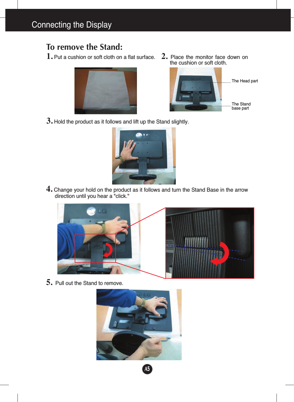 A5Connecting the Display1. Put a cushion or soft cloth on a flat surface.To remove the Stand: 2.  Place  the  monitor  face  down  onthe cushion or soft cloth.     3. Hold the product as it follows and lift up the Stand slightly.4. Change your hold on the product as it follows and turn the Stand Base in the arrowdirection until you hear a &quot;click.&quot;5. Pull out the Stand to remove.The Head partThe Stand base part