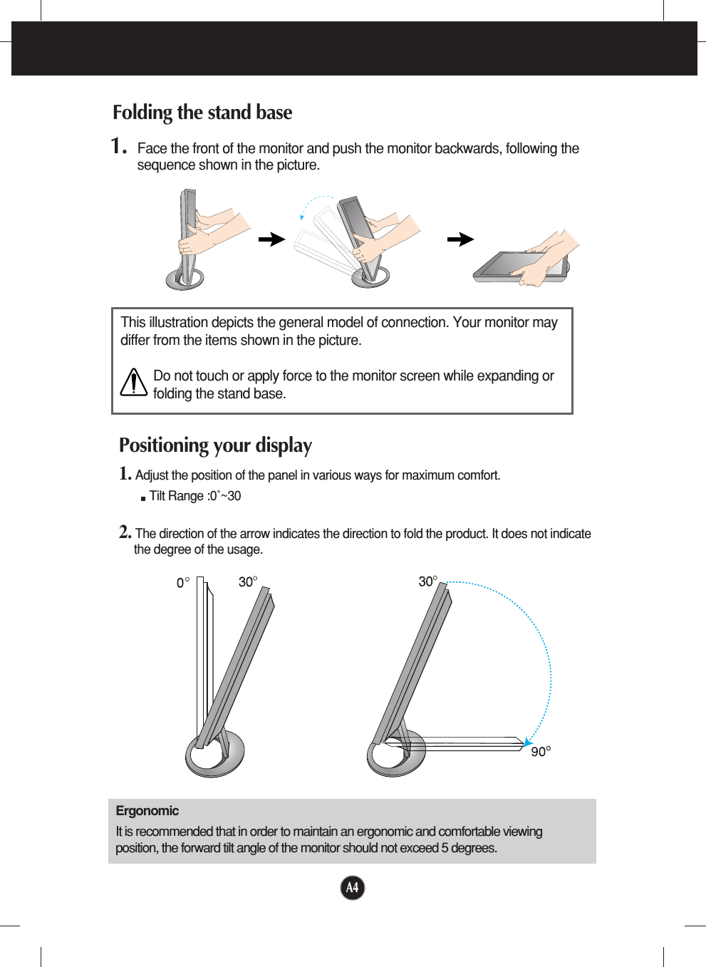 A41. Face the front of the monitor and push the monitor backwards, following thesequence shown in the picture. Folding the stand baseThis illustration depicts the general model of connection. Your monitor maydiffer from the items shown in the picture.Do not touch or apply force to the monitor screen while expanding orfolding the stand base.Positioning your display1. Adjust the position of the panel in various ways for maximum comfort.Tilt Range :0˚~30     2. The direction of the arrow indicates the direction to fold the product. It does not indicatethe degree of the usage.ErgonomicIt is recommended that in order to maintain an ergonomic and comfortable viewingposition, the forward tilt angle of the monitor should not exceed 5 degrees.
