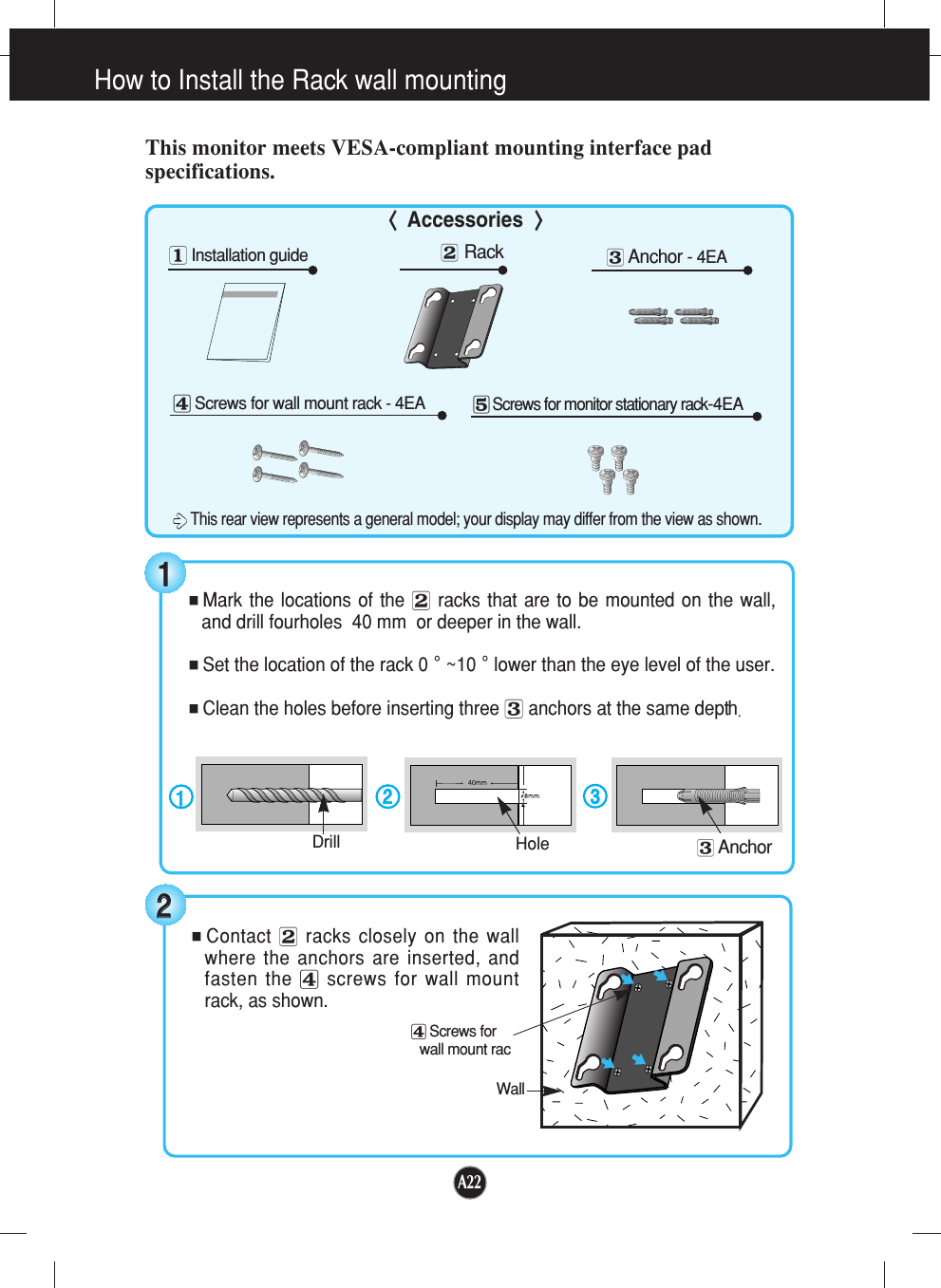 A22How to Install the Rack wall mountingThis monitor meets VESA-compliant mounting interface padspecifications.󰝫Rack󰝭Screws for wall mount rack - 4EA󰝮Screws for monitor stationary rack-4EA󰝬Anchor - 4EA󰝪Installation guide &lt;&lt; Accessories&gt;&gt;■Mark the locations of the 󰝫racks that are to be mounted on the wall,and drill fourholes  40 mm  or deeper in the wall.■Set the location of the rack 0˚~10˚lower than the eye level of the user.■Clean the holes before inserting three 󰝬anchors at the same depth.1122Drill Hole3311■Contact 󰝫racks closely on the wallwhere the anchors are inserted, andfasten the 󰝭screws for wall mountrack, as shown.Wall󰝭Screws for wall mount rac22󰝬AnchorThis rear view represents a general model; your display may differ from the view as shown.