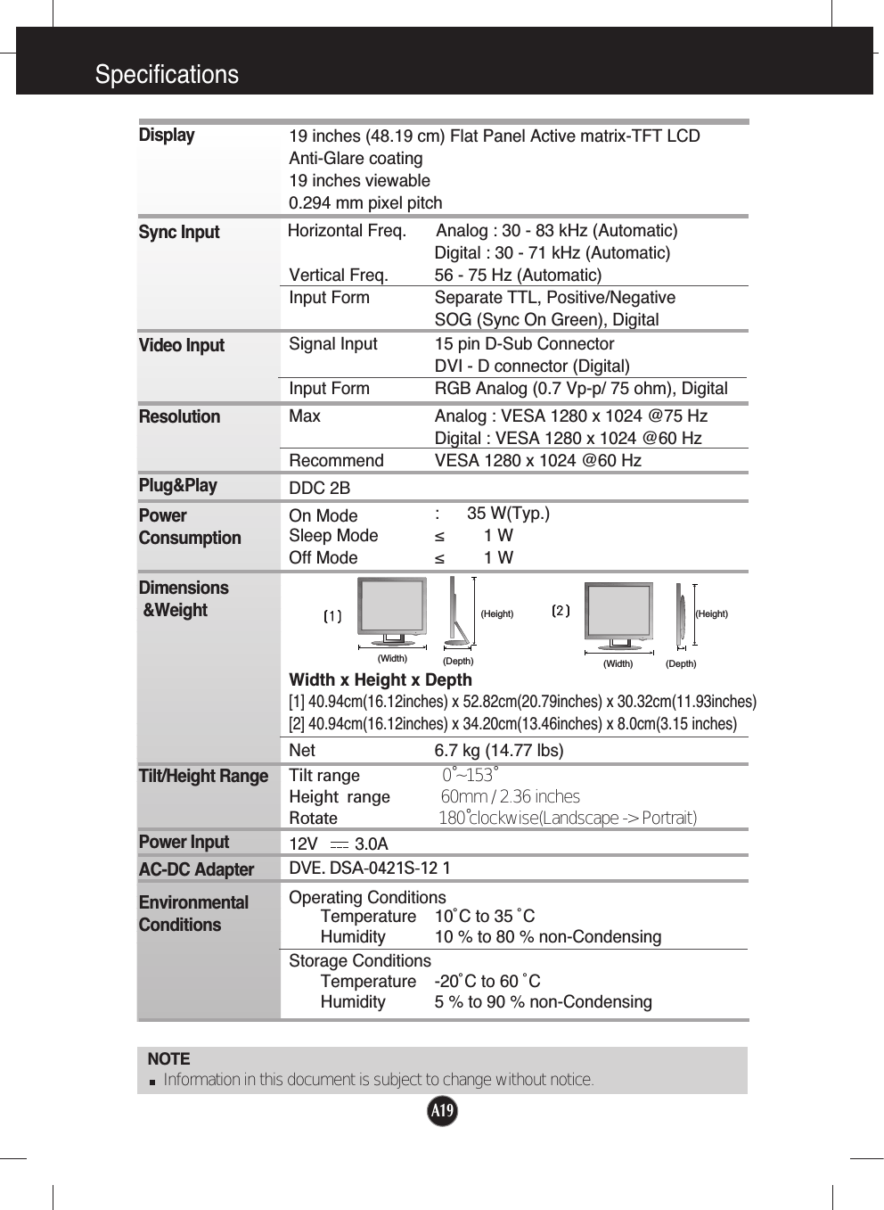 A19Specifications                                                                    NOTEInformation in this document is subject to change without notice.DisplaySync InputVideo InputResolutionPlug&amp;PlayPowerConsumptionDimensions&amp;WeightTilt/Height RangePower InputAC-DC AdapterEnvironmentalConditions19 inches (48.19 cm) Flat Panel Active matrix-TFT LCD Anti-Glare coating19 inches viewable0.294 mm pixel pitchHorizontal Freq. Analog : 30 - 83 kHz (Automatic)Digital : 30 - 71 kHz (Automatic)Vertical Freq. 56 - 75 Hz (Automatic)Input Form Separate TTL, Positive/NegativeSOG (Sync On Green), DigitalSignal Input 15 pin D-Sub ConnectorDVI - D connector (Digital)Input Form RGB Analog (0.7 Vp-p/ 75 ohm), DigitalMax Analog : VESA 1280 x 1024 @75 HzDigital : VESA 1280 x 1024 @60 HzRecommend VESA 1280 x 1024 @60 HzDDC 2BOn Mode :      35 W(Typ.)Sleep Mode ≤ 1 WOff Mode ≤ 1 WWidth x Height x Depth[1] 40.94cm(16.12inches) x 52.82cm(20.79inches) x 30.32cm(11.93inches)[2] 40.94cm(16.12inches) x 34.20cm(13.46inches) x 8.0cm(3.15 inches)Net 6.7 kg (14.77 lbs)Tilt range 0˚~153˚Height range            60mm / 2.36 inchesRotate  180˚clockwise(Landscape -&gt; Portrait)12V         3.0ADVE. DSA-0421S-12 1Operating ConditionsTemperature 10˚C to 35 ˚CHumidity 10 % to 80 % non-CondensingStorage ConditionsTemperature -20˚C to 60 ˚CHumidity 5 % to 90 % non-Condensing(Width) (Depth)(Height)(Width) (Depth)(Height)