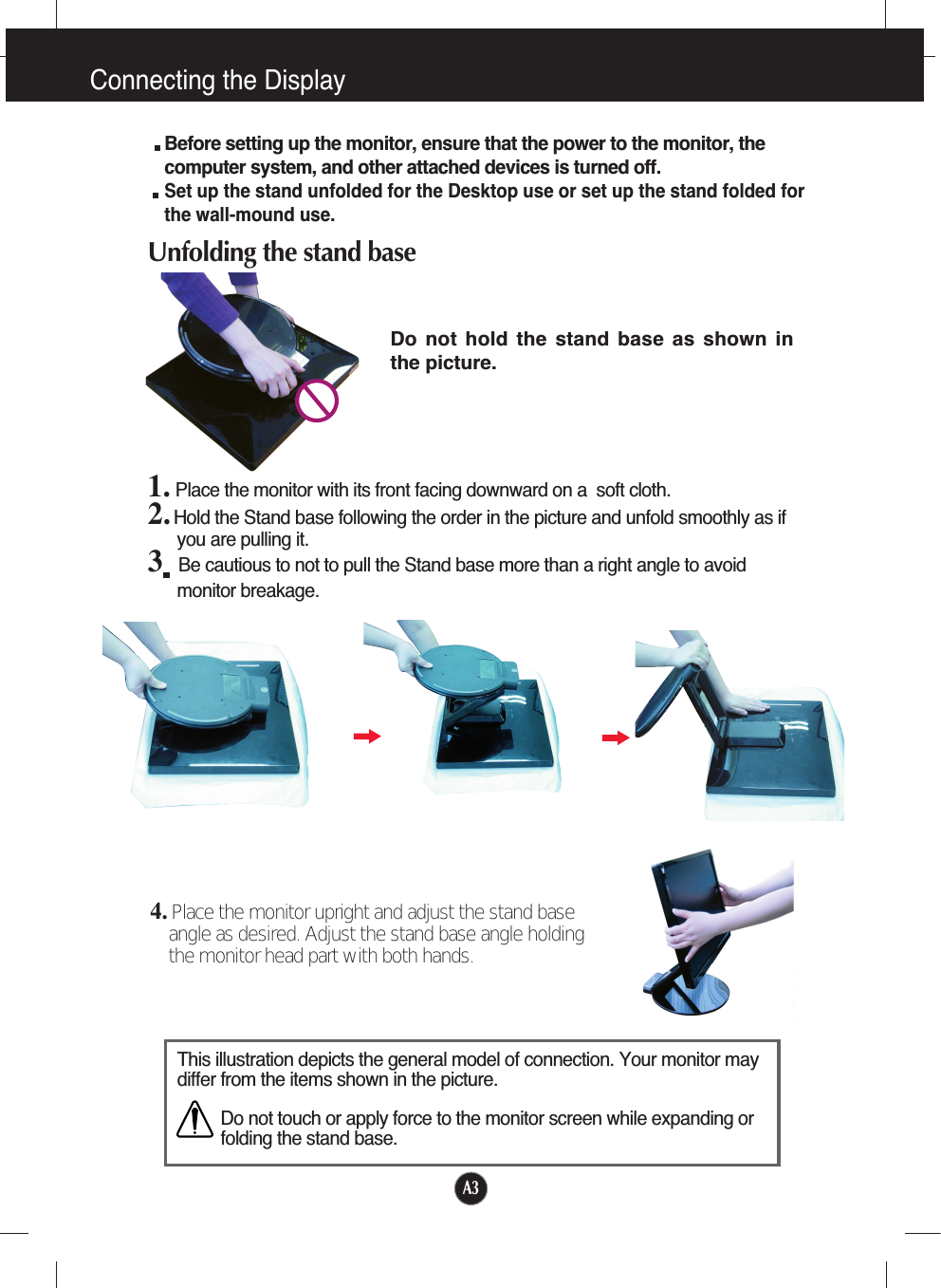 Connecting the DisplayA34. Place the monitor upright and adjust the stand baseangle as desired. Adjust the stand base angle holdingthe monitor head part with both hands.This illustration depicts the general model of connection. Your monitor maydiffer from the items shown in the picture.Do not touch or apply force to the monitor screen while expanding orfolding the stand base.Before setting up the monitor, ensure that the power to the monitor, thecomputer system, and other attached devices is turned off. Set up the stand unfolded for the Desktop use or set up the stand folded forthe wall-mound use.Unfolding the stand base1. Place the monitor with its front facing downward on a  soft cloth.2. Hold the Stand base following the order in the picture and unfold smoothly as ifyou are pulling it.3Be cautious to not to pull the Stand base more than a right angle to avoidmonitor breakage. Do  not  hold  the  stand  base  as  shown  inthe picture.