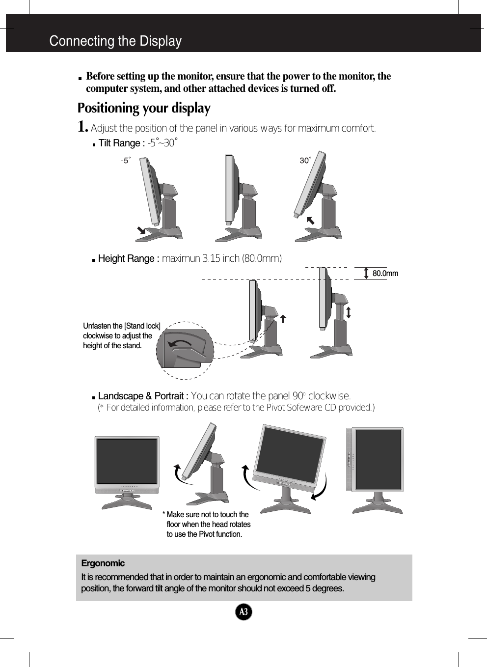 Connecting the DisplayA3Before setting up the monitor, ensure that the power to the monitor, thecomputer system, and other attached devices is turned off. Positioning your display1. Adjust the position of the panel in various ways for maximum comfort.Tilt Range : -5˚~30˚ErgonomicIt is recommended that in order to maintain an ergonomic and comfortable viewingposition, the forward tilt angle of the monitor should not exceed 5 degrees.Height Range : maximun 3.15 inch (80.0mm)Landscape &amp; Portrait : You can rotate the panel 90o  clockwise. (* For detailed information, please refer to the Pivot Sofeware CD provided.)VOLUMEVOLUMEVOLUME* Make sure not to touch thefloor when the head rotatesto use the Pivot function.80.0mmUnfasten the [Stand lock]clockwise to adjust theheight of the stand.