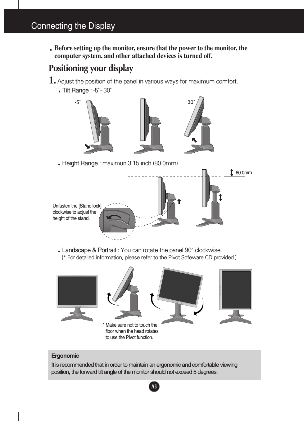 Connecting the DisplayA3Before setting up the monitor, ensure that the power to the monitor, thecomputer system, and other attached devices is turned off. Positioning your display1. Adjust the position of the panel in various ways for maximum comfort.Tilt Range : -5˚~30˚ErgonomicIt is recommended that in order to maintain an ergonomic and comfortable viewingposition, the forward tilt angle of the monitor should not exceed 5 degrees.Height Range : maximun 3.15 inch (80.0mm)Landscape &amp; Portrait : You can rotate the panel 90o  clockwise. (* For detailed information, please refer to the Pivot Sofeware CD provided.)* Make sure not to touch thefloor when the head rotatesto use the Pivot function.80.0mmUnfasten the [Stand lock]clockwise to adjust theheight of the stand.