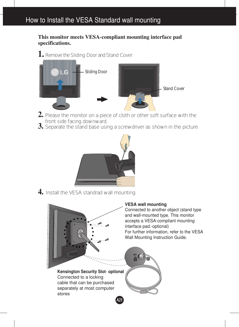 A21How to Install the VESA Standard wall mountingThis monitor meets VESA-compliant mounting interface padspecifications.1. Remove the Sliding Doorand Stand Cover.2.Please the monitor on a piece of cloth or other soft surface with thefront side facing downward.3.Separate the stand base using a screwdriver as shown in the picture.4.Install the VESA standrad wall mounting.VESA wall mountingConnected to another object (stand typeand wall-mounted type. This monitoraccepts a VESA-compliant mountinginterface pad.-optional)For further information, refer to the VESAWall Mounting Instruction Guide.Kensington Security Slot- optionalConnected to a locking cable that can be purchasedseparately at most computerstoresSliding DoorStand Cover
