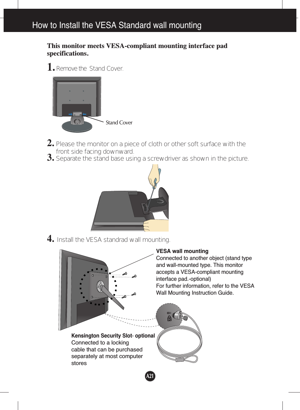 A21How to Install the VESA Standard wall mountingThis monitor meets VESA-compliant mounting interface padspecifications.1. Remove the  Stand Cover.2.Please the monitor on a piece of cloth or other soft surface with thefront side facing downward.3.Separate the stand base using a screwdriver as shown in the picture.4.Install the VESA standrad wall mounting.VESA wall mountingConnected to another object (stand typeand wall-mounted type. This monitoraccepts a VESA-compliant mountinginterface pad.-optional)For further information, refer to the VESAWall Mounting Instruction Guide.Kensington Security Slot- optionalConnected to a locking cable that can be purchasedseparately at most computerstoresStand Cover