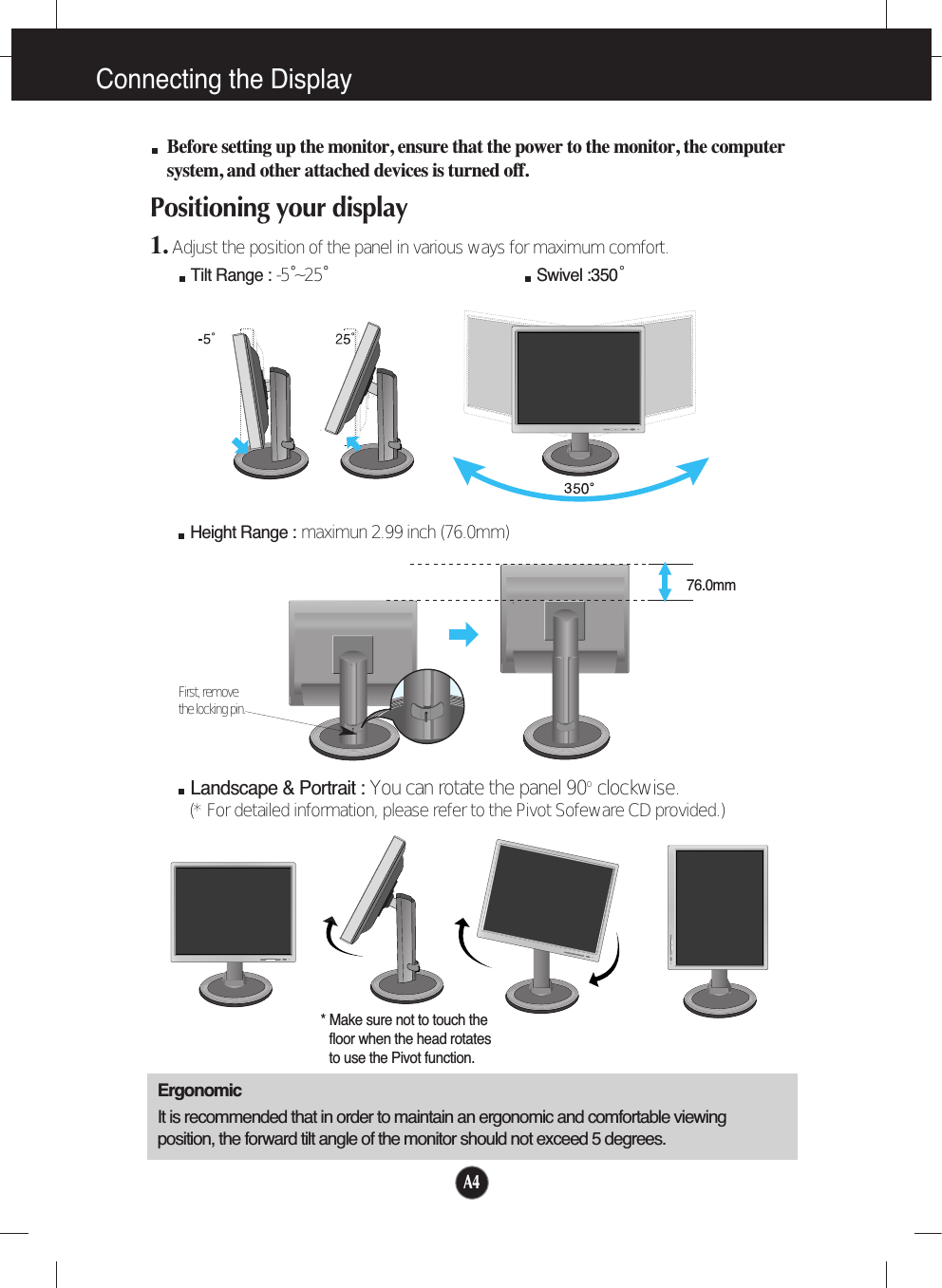 A4Connecting the DisplayBefore setting up the monitor, ensure that the power to the monitor, the computersystem, and other attached devices is turned off. Positioning your display1. Adjust the position of the panel in various ways for maximum comfort.Tilt Range : -5˚~25˚                             Swivel :350˚ErgonomicIt is recommended that in order to maintain an ergonomic and comfortable viewingposition, the forward tilt angle of the monitor should not exceed 5 degrees.Height Range : maximun 2.99 inch (76.0mm)76.0mmFirst, remove the locking pin.Landscape &amp; Portrait : You can rotate the panel 90o  clockwise. (* For detailed information, please refer to the Pivot Sofeware CD provided.)* Make sure not to touch thefloor when the head rotatesto use the Pivot function.