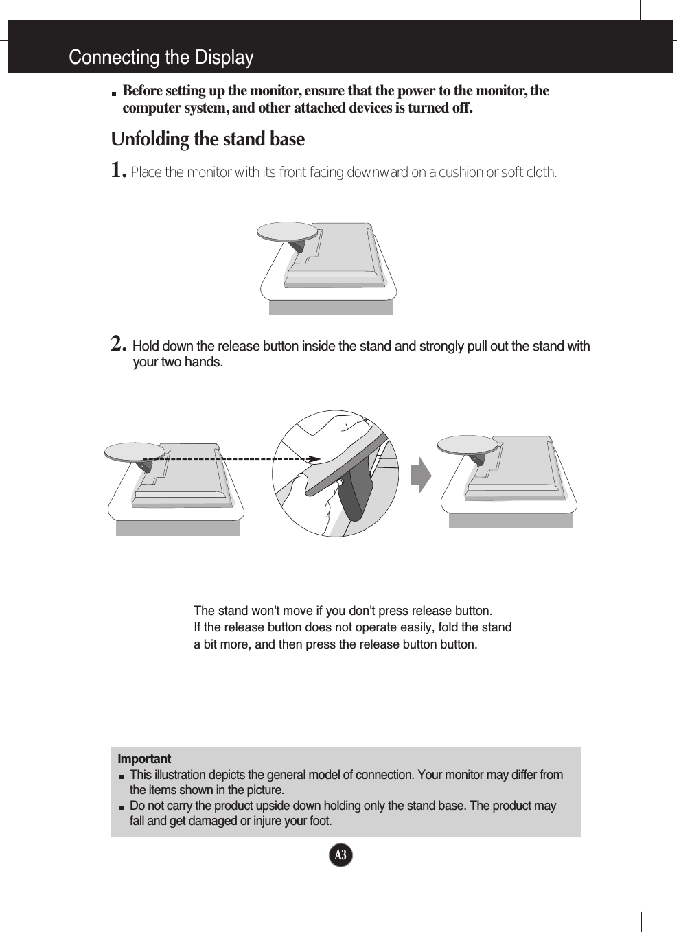 A3Connecting the DisplayBefore setting up the monitor, ensure that the power to the monitor, thecomputer system, and other attached devices is turned off. Unfolding the stand base 1. Place the monitor with its front facing downward on a cushion or soft cloth.ImportantThis illustration depicts the general model of connection. Your monitor may differ fromthe items shown in the picture.Do not carry the product upside down holding only the stand base. The product mayfall and get damaged or injure your foot.2. Hold down the release button inside the stand and strongly pull out the stand withyour two hands.The stand won&apos;t move if you don&apos;t press release button.If the release button does not operate easily, fold the stand a bit more, and then press the release button button.