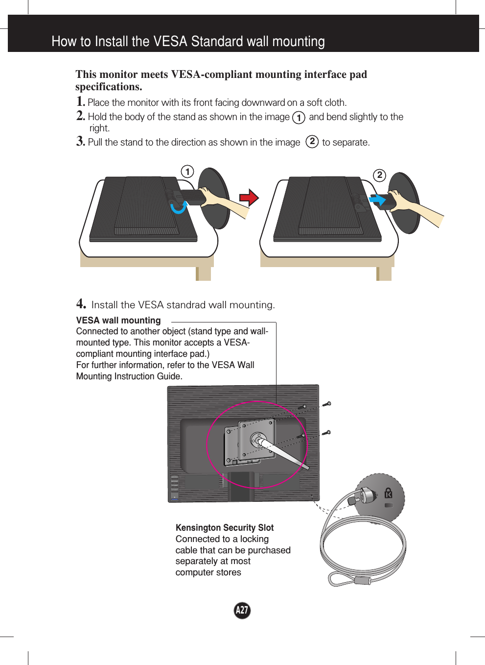 How to Install the VESA Standard wall mountingVESA wall mountingConnected to another object (stand type and wall-mounted type. This monitor accepts a VESA-compliant mounting interface pad.)For further information, refer to the VESA WallMounting Instruction Guide.Kensington Security SlotConnected to a locking cable that can be purchasedseparately at most computer storesThis monitor meets VESA-compliant mounting interface padspecifications.1. Place the monitor with its front facing downward on a soft cloth.2.Hold the body of the stand as shown in the image        and bend slightly to theright.3.Pull the stand to the direction as shown in the image         to separate.4.Install the VESA standrad wall mounting.REARREARFRONTFRONTREARREARREARFRONTFRONTREAR2211A27
