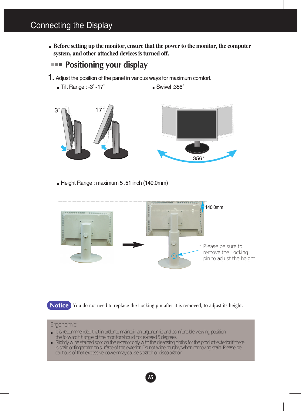 A5Connecting the DisplayBefore setting up the monitor, ensure that the power to the monitor, the computersystem, and other attached devices is turned off. Positioning your display1. Adjust the position of the panel in various ways for maximum comfort.Tilt Range : -3˚~17˚                                    Swivel :356˚ErgonomicIt is recommended that in order to maintain an ergonomic and comfortable viewing position, the forward tilt angle of the monitor should not exceed 5 degrees.Slightly wipe stained spot on the exterior only with the cleansing cloths for the product exterior if there is stain or fingerprint on surface of the exterior. Do not wipe roughly when removing stain. Please be cautious of that excessive power may cause scratch or discoloration. Height Range : maximum 5 .51 inch (140.0mm)You do not need to replace the Locking pin after it is removed, to adjust its height. Notice140.0mm* Please be sure to       remove the Locking pin to adjust the height.   