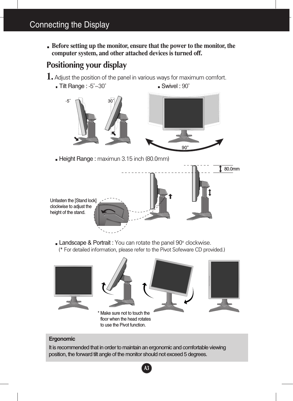 Connecting the DisplayA3Before setting up the monitor, ensure that the power to the monitor, thecomputer system, and other attached devices is turned off. Positioning your display1. Adjust the position of the panel in various ways for maximum comfort.Tilt Range : -5˚~30˚                             Swivel : 90˚ErgonomicIt is recommended that in order to maintain an ergonomic and comfortable viewingposition, the forward tilt angle of the monitor should not exceed 5 degrees.Height Range : maximun 3.15 inch (80.0mm)Landscape &amp; Portrait : You can rotate the panel 90o  clockwise. (* For detailed information, please refer to the Pivot Sofeware CD provided.)* Make sure not to touch thefloor when the head rotatesto use the Pivot function.80.0mmUnfasten the [Stand lock]clockwise to adjust theheight of the stand.