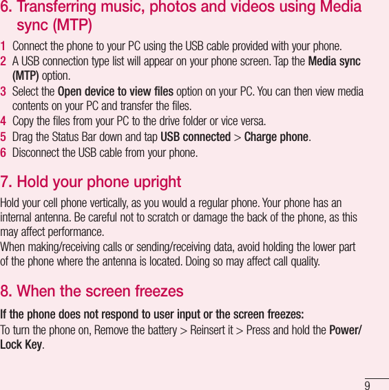 96.  Transferring music, photos and videos using Media sync (MTP)1  Connect the phone to your PC using the USB cable provided with your phone.2  A USB connection type list will appear on your phone screen. Tap the Media sync (MTP) option.3  Select the Open device to view files option on your PC. You can then view media contents on your PC and transfer the files.4  Copy the files from your PC to the drive folder or vice versa.5  Drag the Status Bar down and tap USB connected &gt; Charge phone.6  Disconnect the USB cable from your phone.7.  Hold your phone uprightHold your cell phone vertically, as you would a regular phone. Your phone has an internal antenna. Be careful not to scratch or damage the back of the phone, as this may affect performance.When making/receiving calls or sending/receiving data, avoid holding the lower part of the phone where the antenna is located. Doing so may affect call quality.8.  When the screen freezesIf the phone does not respond to user input or the screen freezes:To turn the phone on, Remove the battery &gt; Reinsert it &gt; Press and hold the Power/Lock Key.