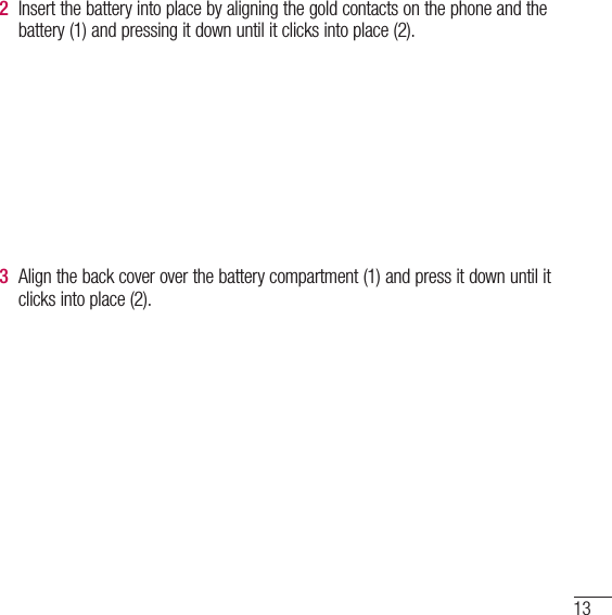 132  Insert the battery into place by aligning the gold contacts on the phone and the battery (1) and pressing it down until it clicks into place (2).3  Align the back cover over the battery compartment (1) and press it down until it clicks into place (2).