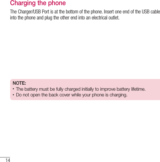 14Getting to know your phoneCharging the phoneThe Charger/USB Port is at the bottom of the phone. Insert one end of the USB cable into the phone and plug the other end into an electrical outlet.NOTE:• The battery must be fully charged initially to improve battery lifetime.• Do not open the back cover while your phone is charging.