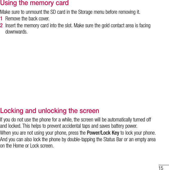 15Using the memory cardMake sure to unmount the SD card in the Storage menu before removing it. 1  Remove the back cover. 2  Insert the memory card into the slot. Make sure the gold contact area is facing downwards.Locking and unlocking the screenIf you do not use the phone for a while, the screen will be automatically turned off and locked. This helps to prevent accidental taps and saves battery power.When you are not using your phone, press the Power/Lock Key to lock your phone. And you can also lock the phone by double-tapping the Status Bar or an empty area on the Home or Lock screen.