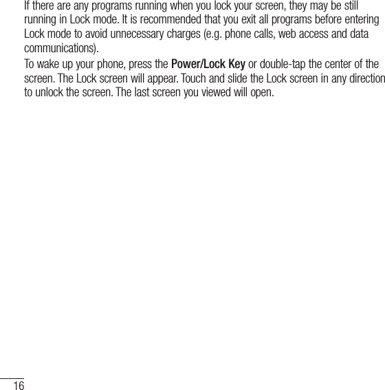 16Getting to know your phoneIf there are any programs running when you lock your screen, they may be still running in Lock mode. It is recommended that you exit all programs before entering Lock mode to avoid unnecessary charges (e.g. phone calls, web access and data communications).To wake up your phone, press the Power/Lock Key or double-tap the center of the screen. The Lock screen will appear. Touch and slide the Lock screen in any direction to unlock the screen. The last screen you viewed will open.