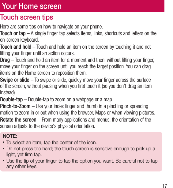 17Important noticeYour Home screenYour Home screenTouch screen tipsHere are some tips on how to navigate on your phone.Touch or tap – A single finger tap selects items, links, shortcuts and letters on the on-screen keyboard.Touch and hold – Touch and hold an item on the screen by touching it and not lifting your finger until an action occurs. Drag – Touch and hold an item for a moment and then, without lifting your finger, move your finger on the screen until you reach the target position. You can drag items on the Home screen to reposition them.Swipe or slide – To swipe or slide, quickly move your finger across the surface of the screen, without pausing when you first touch it (so you don&apos;t drag an item instead). Double-tap – Double-tap to zoom on a webpage or a map. Pinch-to-Zoom – Use your index finger and thumb in a pinching or spreading motion to zoom in or out when using the browser, Maps or when viewing pictures.Rotate the screen – From many applications and menus, the orientation of the screen adjusts to the device&apos;s physical orientation.NOTE:• To select an item, tap the center of the icon.• Do not press too hard; the touch screen is sensitive enough to pick up a light, yet firm tap.• Use the tip of your finger to tap the option you want. Be careful not to tap any other keys.