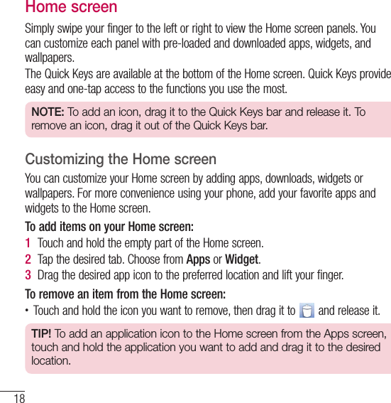 18Your Home screenHome screenSimply swipe your finger to the left or right to view the Home screen panels. You can customize each panel with pre-loaded and downloaded apps, widgets, and wallpapers.The Quick Keys are available at the bottom of the Home screen. Quick Keys provide easy and one-tap access to the functions you use the most.NOTE: To add an icon, drag it to the Quick Keys bar and release it. To remove an icon, drag it out of the Quick Keys bar.Customizing the Home screenYou can customize your Home screen by adding apps, downloads, widgets or wallpapers. For more convenience using your phone, add your favorite apps and widgets to the Home screen.To add items on your Home screen:1  Touch and hold the empty part of the Home screen. 2  Tap the desired tab. Choose from Apps or Widget.3  Drag the desired app icon to the preferred location and lift your finger.To remove an item from the Home screen:• Touch and hold the icon you want to remove, then drag it to   and release it.TIP! To add an application icon to the Home screen from the Apps screen, touch and hold the application you want to add and drag it to the desired location.