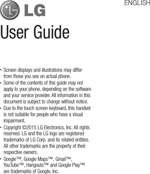User GuideENGLISH• Screen displays and illustrations may differ from those you see on actual phone.• Some of the contents of this guide may not apply to your phone, depending on the software and your service provider. All information in this document is subject to change without notice.• Due to the touch screen keyboard, this handset is not suitable for people who have a visual impairment.• Copyright ©2015 LG Electronics, Inc. All rights reserved. LG and the LG logo are registered trademarks of LG Corp. and its related entities. All other trademarks are the property of their respective owners.• Google™, Google Maps™, Gmail™, YouTube™, Hangouts™ and Google Play™ are trademarks of Google, Inc.