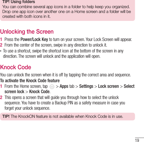 19TIP! Using foldersYou can combine several app icons in a folder to help keep you organized. Drop one app icon over another one on a Home screen and a folder will be created with both icons in it.Unlocking the Screen1  Press the Power/Lock Key to turn on your screen. Your Lock Screen will appear.2  From the center of the screen, swipe in any direction to unlock it.• To use a shortcut, swipe the shortcut icon at the bottom of the screen in any direction. The screen will unlock and the application will open.Knock CodeYou can unlock the screen when it is off by tapping the correct area and sequence. To activate the Knock Code feature1  From the Home screen, tap   &gt; Apps tab &gt; Settings &gt; Lock screen &gt; Select screen lock &gt; Knock Code.2  This opens a screen that will guide you through how to select the unlock sequence. You have to create a Backup PIN as a safety measure in case you forget your unlock sequence.TIP! The KnockON feature is not available when Knock Code is in use.