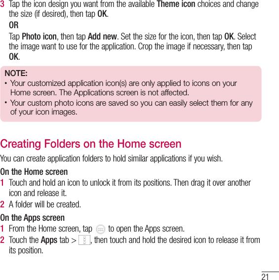 213  Tap the icon design you want from the available Theme icon choices and change the size (if desired), then tap OK.ORTap Photo icon, then tap Add new. Set the size for the icon, then tap OK. Select the image want to use for the application. Crop the image if necessary, then tap OK.NOTE:  • Your customized application icon(s) are only applied to icons on your Home screen. The Applications screen is not affected.• Your custom photo icons are saved so you can easily select them for any of your icon images.Creating Folders on the Home screenYou can create application folders to hold similar applications if you wish.On the Home screen1  Touch and hold an icon to unlock it from its positions. Then drag it over another icon and release it.2  A folder will be created.On the Apps screen1  From the Home screen, tap   to open the Apps screen.2  Touch the Apps tab &gt;  , then touch and hold the desired icon to release it from its position.