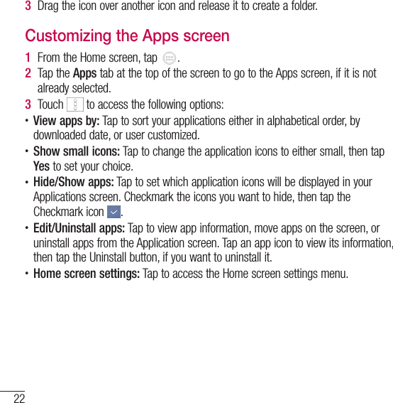 22Your Home screen3  Drag the icon over another icon and release it to create a folder.Customizing the Apps screen1  From the Home screen, tap  . 2  Tap the Apps tab at the top of the screen to go to the Apps screen, if it is not already selected.3  Touch   to access the following options:• View apps by: Tap to sort your applications either in alphabetical order, by downloaded date, or user customized.• Show small icons: Tap to change the application icons to either small, then tap Yes to set your choice.• Hide/Show apps: Tap to set which application icons will be displayed in your Applications screen. Checkmark the icons you want to hide, then tap the Checkmark icon  .• Edit/Uninstall apps: Tap to view app information, move apps on the screen, or uninstall apps from the Application screen. Tap an app icon to view its information, then tap the Uninstall button, if you want to uninstall it.• Home screen settings: Tap to access the Home screen settings menu.