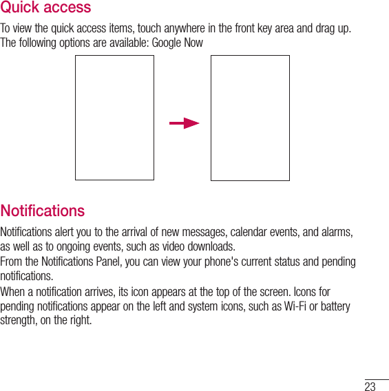 23Quick accessTo view the quick access items, touch anywhere in the front key area and drag up. The following options are available: Google NowNotificationsNotifications alert you to the arrival of new messages, calendar events, and alarms, as well as to ongoing events, such as video downloads.From the Notifications Panel, you can view your phone&apos;s current status and pending notifications.When a notification arrives, its icon appears at the top of the screen. Icons for pending notifications appear on the left and system icons, such as Wi-Fi or bat tery strength, on the right.